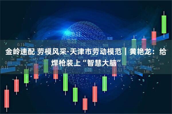金岭速配 劳模风采·天津市劳动模范｜黄艳龙：给焊枪装上“智慧大脑”
