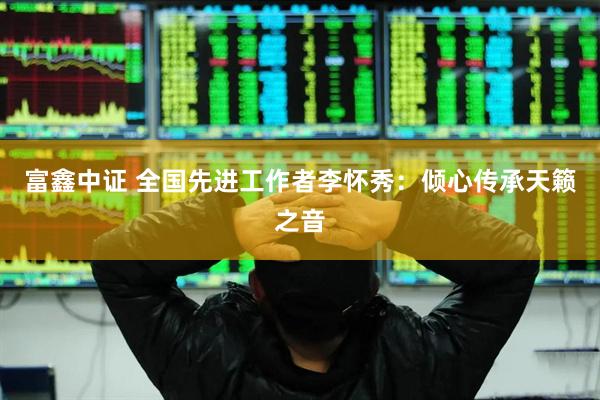 富鑫中证 全国先进工作者李怀秀：倾心传承天籁之音