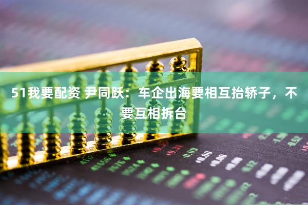 51我要配资 尹同跃：车企出海要相互抬轿子，不要互相拆台