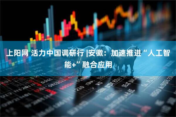 上阳网 活力中国调研行 |安徽：加速推进“人工智能+”融合应用