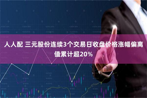 人人配 三元股份连续3个交易日收盘价格涨幅偏离值累计超20%