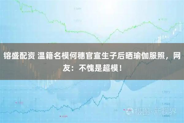 镕盛配资 温籍名模何穗官宣生子后晒瑜伽服照，网友：不愧是超模！