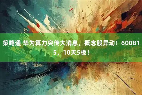 策略通 华为算力突传大消息，概念股异动！600815，10天5板！