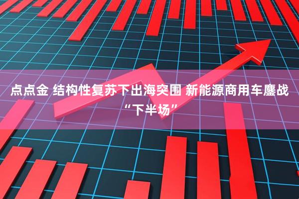 点点金 结构性复苏下出海突围 新能源商用车鏖战“下半场”