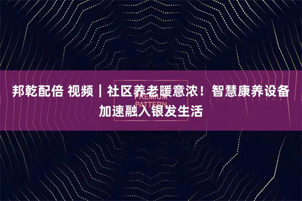 邦乾配倍 视频｜社区养老暖意浓！智慧康养设备加速融入银发生活