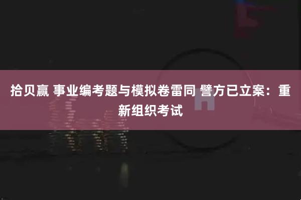 拾贝赢 事业编考题与模拟卷雷同 譬方已立案：重新组织考试
