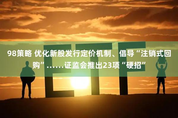 98策略 优化新股发行定价机制、倡导“注销式回购”……证监会推出23项“硬招”