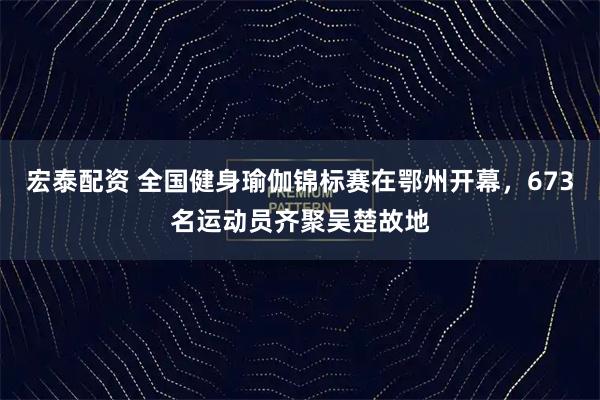 宏泰配资 全国健身瑜伽锦标赛在鄂州开幕，673名运动员齐聚吴楚故地