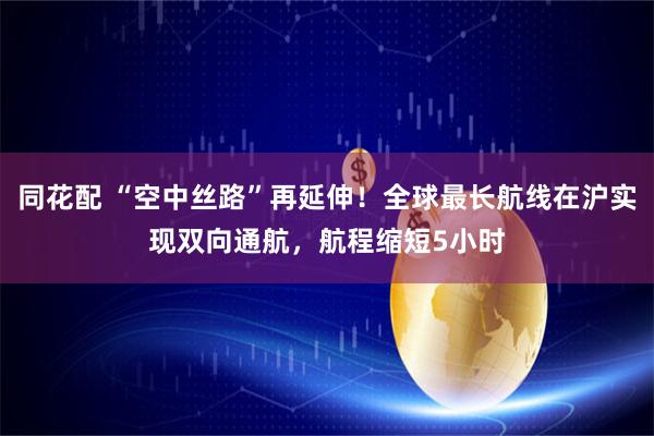 同花配 “空中丝路”再延伸！全球最长航线在沪实现双向通航，航程缩短5小时