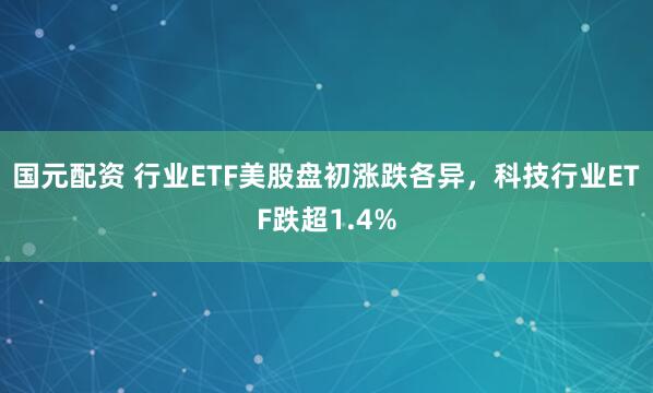国元配资 行业ETF美股盘初涨跌各异，科技行业ETF跌超1.4%
