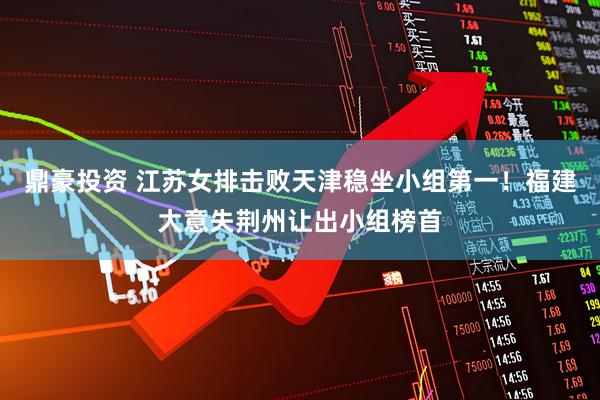 鼎豪投资 江苏女排击败天津稳坐小组第一！福建大意失荆州让出小组榜首