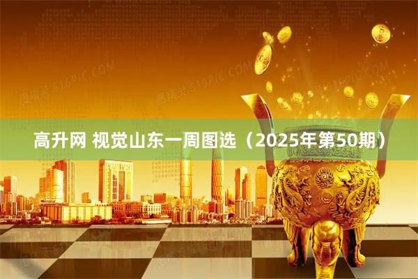 高升网 视觉山东一周图选（2025年第50期）