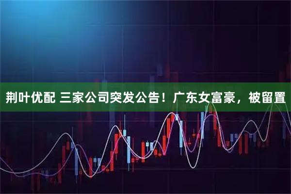 荆叶优配 三家公司突发公告！广东女富豪，被留置