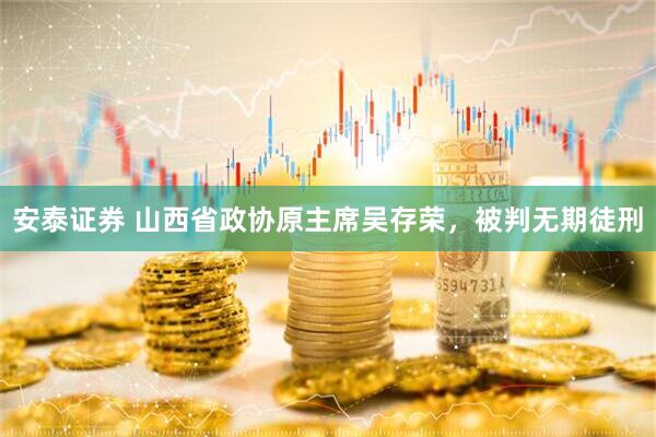 安泰证券 山西省政协原主席吴存荣，被判无期徒刑