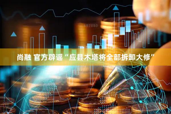 尚融 官方辟谣“应县木塔将全部拆卸大修”