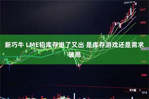 新巧牛 LME铅库存进了又出 是库存游戏还是需求破局